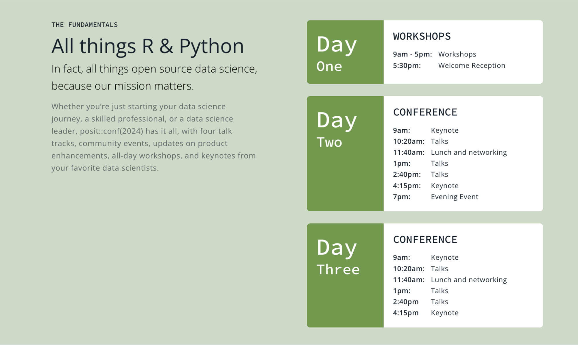 Snapshot of the posit::conf(2024) agenda.

The Fundamentals
All things R & Python

In fact, all things open source data science, because our mission matters.

Whether you’re just starting your data science journey, a skilled professional, or a data science leader, posit::conf(2024) has it all, with four talk tracks, community events, updates on product enhancements, all-day workshops, and keynotes from your favorite data scientists.


Day One WORKSHOPS
9am - 5pm: Workshops
5:30pm: Welcome Reception


Day Two CONFERENCE
9am: Keynote
10:20am: Talks
11:40am: Lunch and networking
1pm: Talks
2:40pm: Talks
4:15pm: Keynote
7pm: Evening Event


Day Three CONFERENCE
9am: Keynote
10:20am: Talks
11:40am: Lunch and networking
1pm: Talks
2:40pm Talks
4:15pm Keynote

