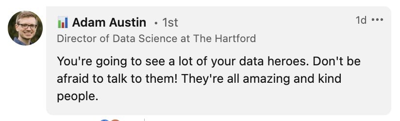 Message from Adam Austin: You're going to see a lot of your data heroes. Don't be afraid to talk to them! They're all amazing and kind people.