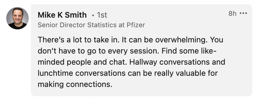 Message from Mike K Smith: There's a lot to take in. It can be overwhelming. You don't have to go to every session. Find some like-minded people and chat. Hallway conversations and lunchtime conversations can be really valuable for making connections.