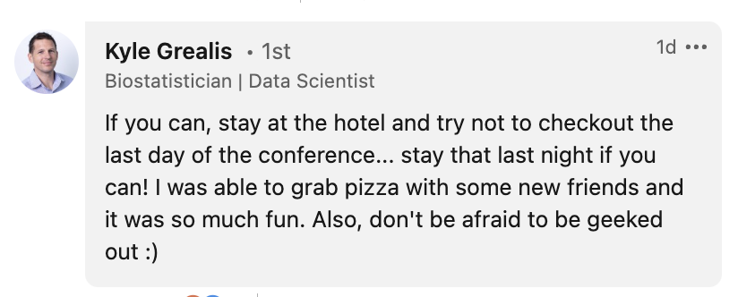 Message from Kyle Grealis: If you can, stay at the hotel and try not to checkout the last day of the conference... stay that last night if you can! I was able to grab pizza with some new friends and it was so much fun. Also, don't be afraid to be geeked out :)