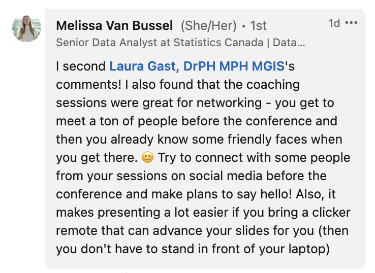 Message from Meslissa Van Bussel: I second Laura Gast's comments! I also found that the coaching sessions were great for networking - you get to meet a ton of people before the conference and then you already know some friendly faces when you get there. 😊 Try to connect with some people from your sessions on social media before the conference and make plans to say hello! Also, it makes presenting a lot easier if you bring a clicker remote that can advance your slides for you (then you don't have to stand in front of your laptop).
